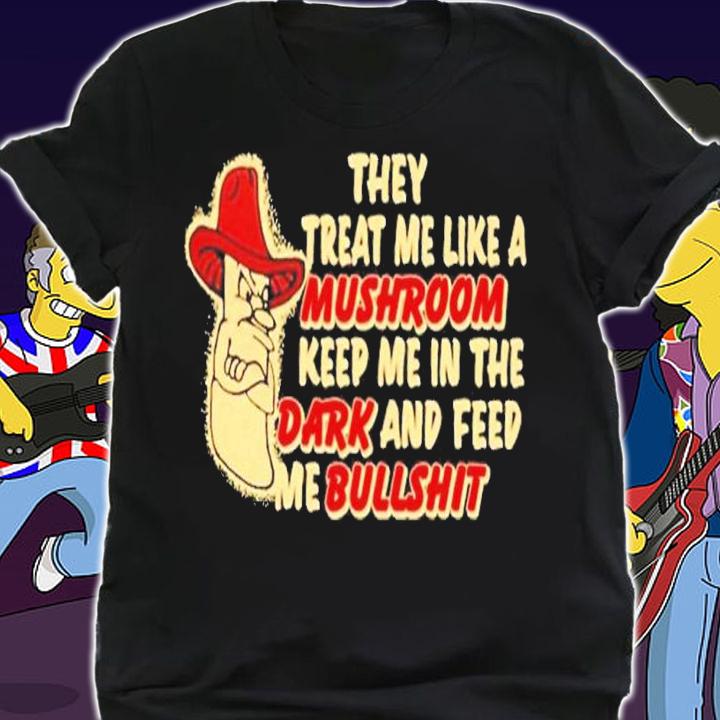 They treat me like a mushroom keep me in the dark and feed me bullshit shirt t-shirt