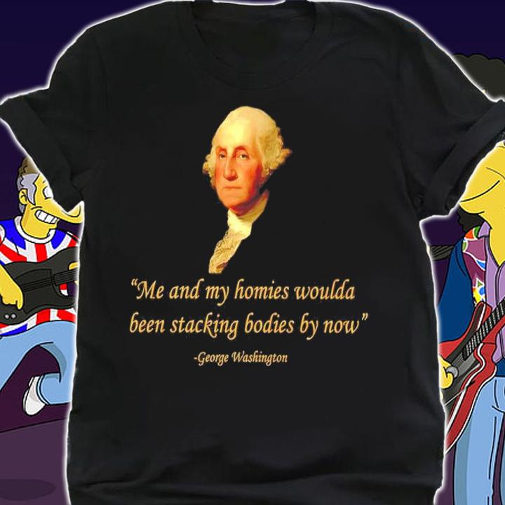 Me And My Homies Woulda Been Stacking Bodies By Now George Washington Shirt t-shirt shirt